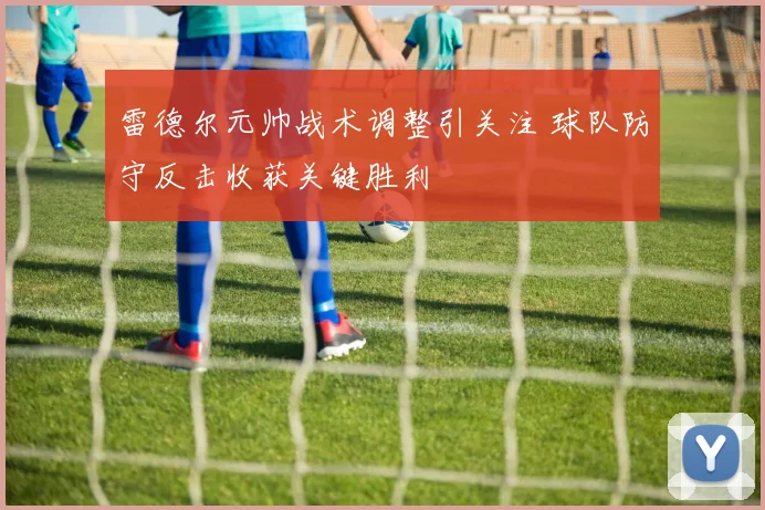 雷德尔元帅战术调整引关注 球队防守反击收获关键胜利