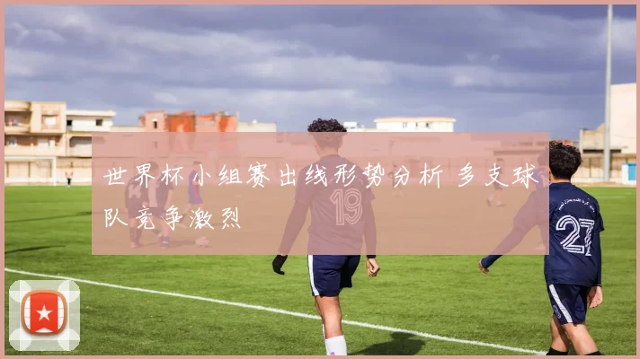 世界杯小组赛出线形势分析 多支球队竞争激烈