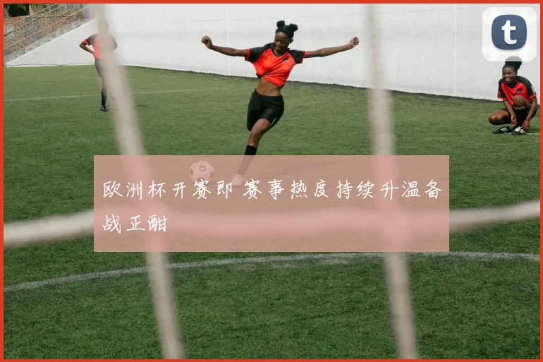 欧洲杯开赛即 赛事热度持续升温备战正酣