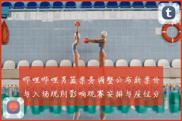 哔哩哔哩男篮票务调整公布新票价与入场规则影响观赛安排与座位分配