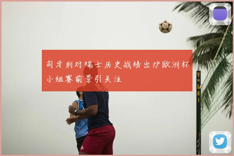 匈牙利对瑞士历史战绩出炉欧洲杯小组赛前景引关注