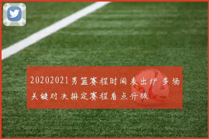 20202021男篮赛程时间表出炉 多场关键对决排定赛程看点升级