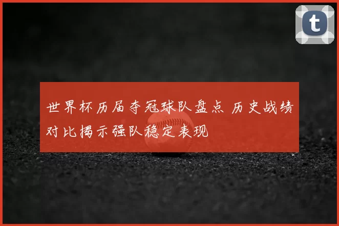 世界杯历届夺冠球队盘点 历史战绩对比揭示强队稳定表现