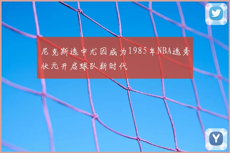 尼克斯选中尤因成为1985年NBA选秀状元开启球队新时代