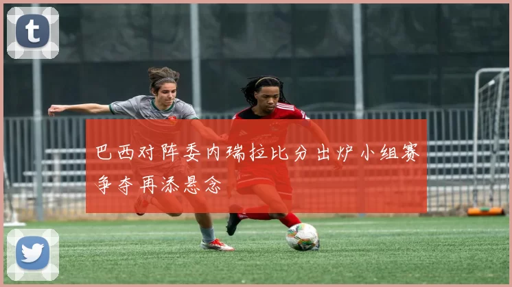 巴西对阵委内瑞拉比分出炉小组赛争夺再添悬念