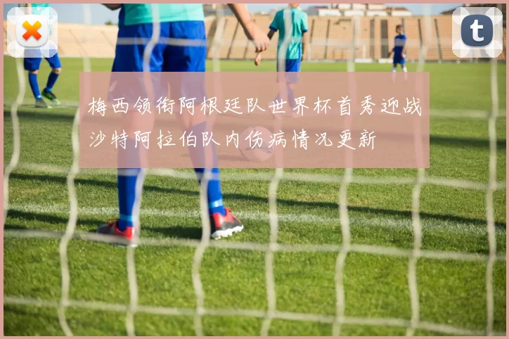 梅西领衔阿根廷队世界杯首秀迎战沙特阿拉伯队内伤病情况更新