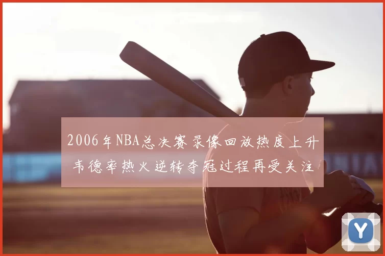2006年NBA总决赛录像回放热度上升 韦德率热火逆转夺冠过程再受关注
