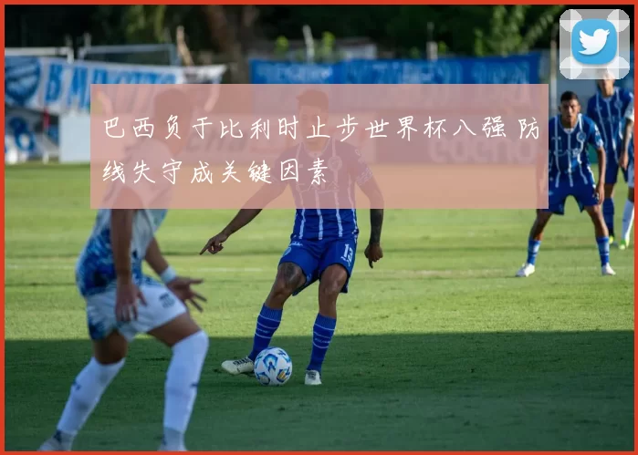 巴西负于比利时止步世界杯八强 防线失守成关键因素