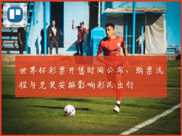 世界杯彩票开售时间公布,购票流程与兑奖安排影响彩民出行