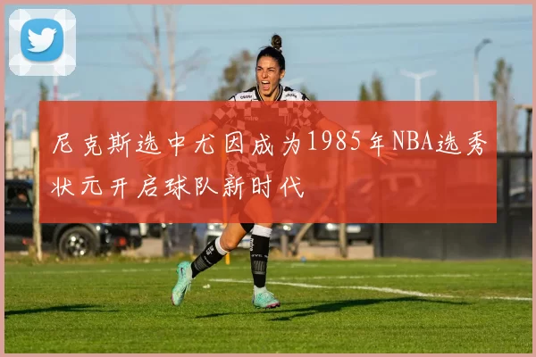 尼克斯选中尤因成为1985年NBA选秀状元开启球队新时代