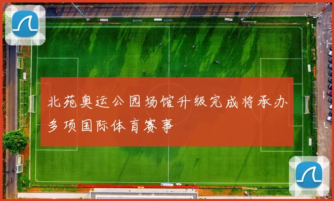 北苑奥运公园场馆升级完成将承办多项国际体育赛事