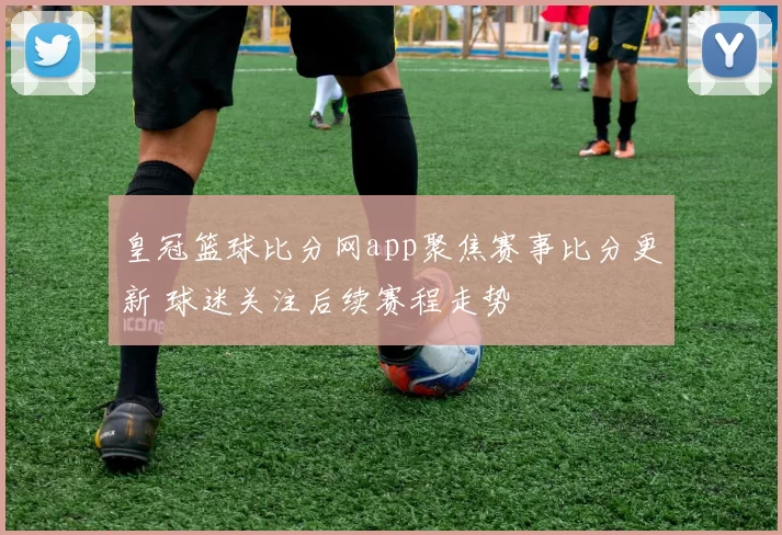 皇冠篮球比分网app聚焦赛事比分更新 球迷关注后续赛程走势