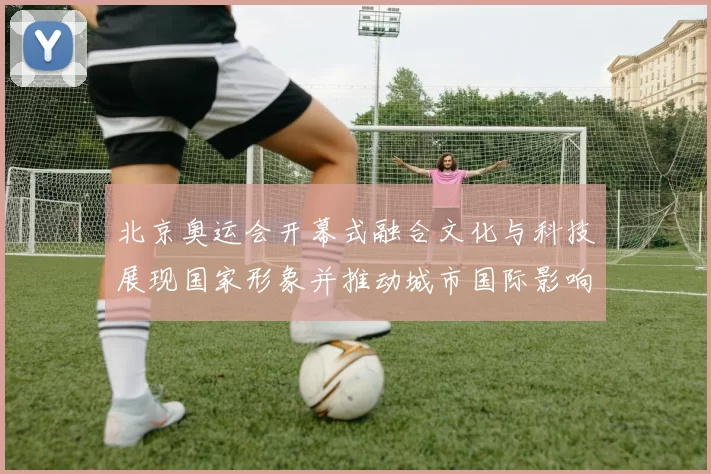 北京奥运会开幕式融合文化与科技展现国家形象并推动城市国际影响力