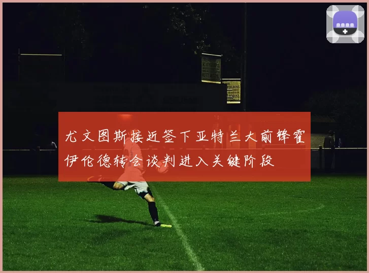 尤文图斯接近签下亚特兰大前锋霍伊伦德转会谈判进入关键阶段