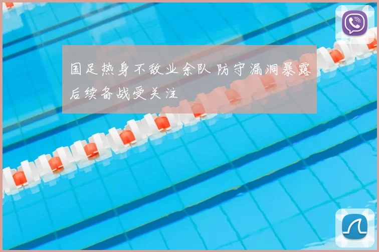 国足热身不敌业余队 防守漏洞暴露后续备战受关注