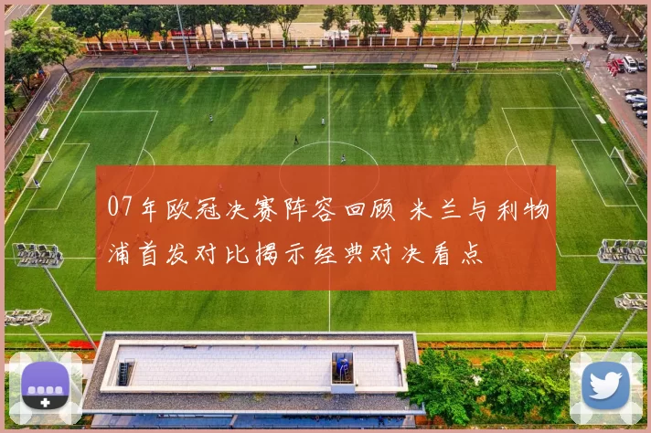 07年欧冠决赛阵容回顾 米兰与利物浦首发对比揭示经典对决看点