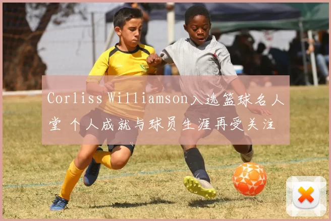 Corliss Williamson入选篮球名人堂 个人成就与球员生涯再受关注