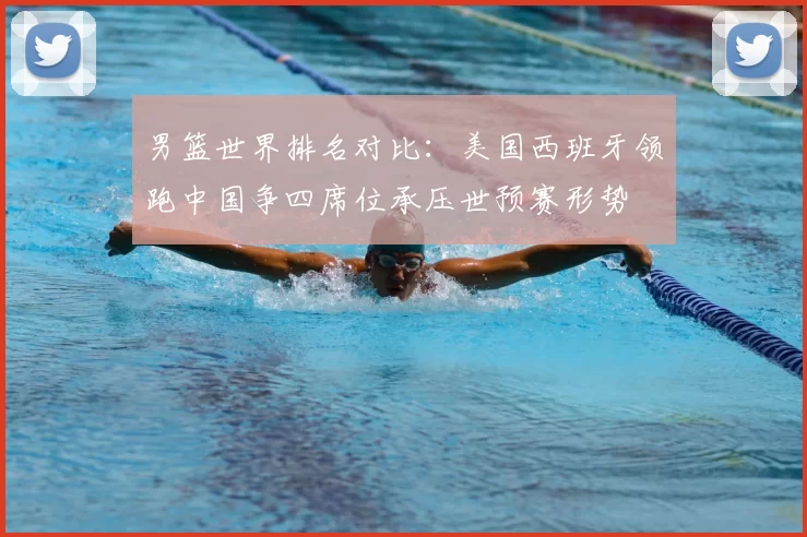 男篮世界排名对比:美国西班牙领跑中国争四席位承压世预赛形势