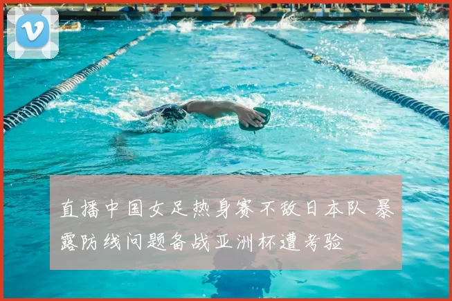 直播中国女足热身赛不敌日本队 暴露防线问题备战亚洲杯遭考验