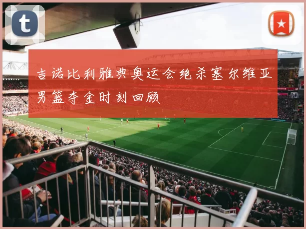 吉诺比利雅典奥运会绝杀塞尔维亚男篮夺金时刻回顾