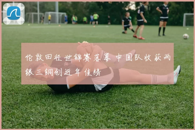 伦敦田径世锦赛落幕 中国队收获两银三铜创近年佳绩
