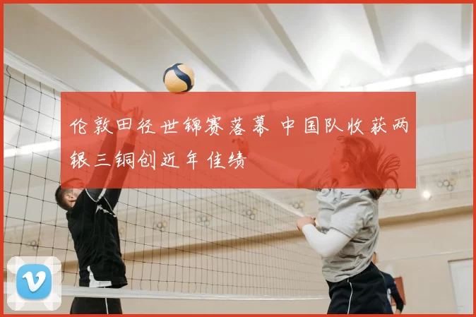 伦敦田径世锦赛落幕 中国队收获两银三铜创近年佳绩