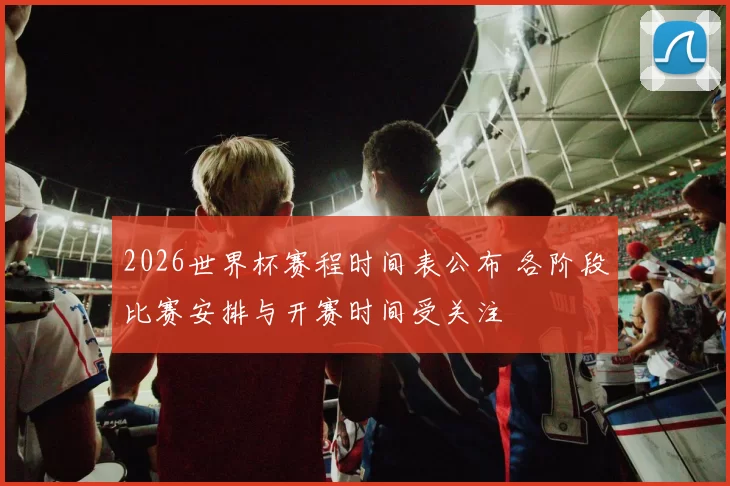 2026世界杯赛程时间表公布 各阶段比赛安排与开赛时间受关注