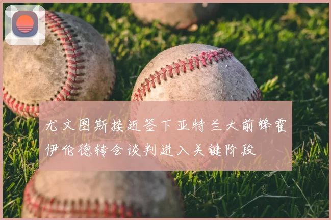 尤文图斯接近签下亚特兰大前锋霍伊伦德转会谈判进入关键阶段