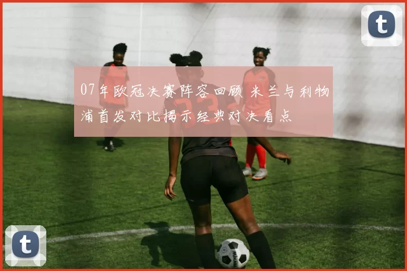 07年欧冠决赛阵容回顾 米兰与利物浦首发对比揭示经典对决看点